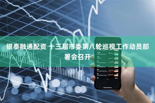 银泰融通配资 十三届市委第八轮巡视工作动员部署会召开