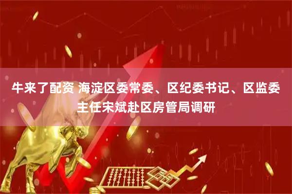 牛来了配资 海淀区委常委、区纪委书记、区监委主任宋斌赴区房管局调研