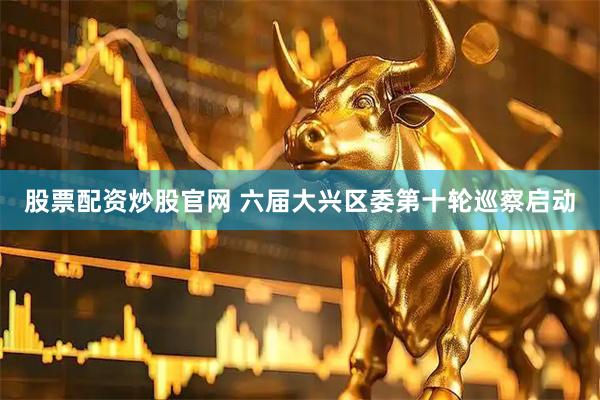 股票配资炒股官网 六届大兴区委第十轮巡察启动