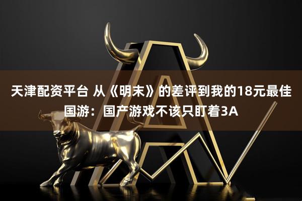 天津配资平台 从《明末》的差评到我的18元最佳国游：国产游戏不该只盯着3A