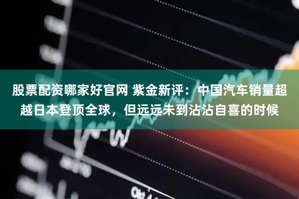 股票配资哪家好官网 紫金新评：中国汽车销量超越日本登顶全球，但远远未到沾沾自喜的时候