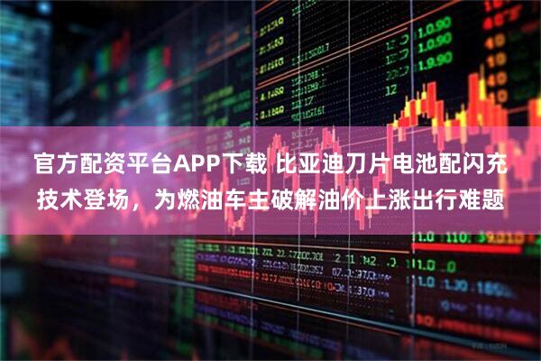 官方配资平台APP下载 比亚迪刀片电池配闪充技术登场，为燃油车主破解油价上涨出行难题