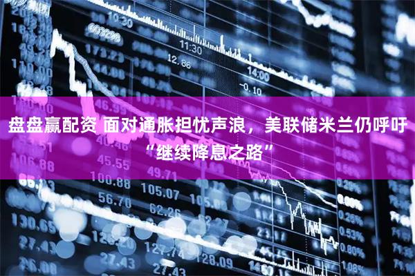盘盘赢配资 面对通胀担忧声浪，美联储米兰仍呼吁“继续降息之路”