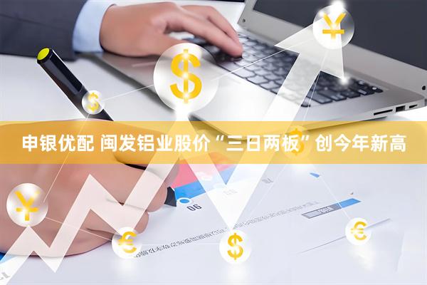申银优配 闽发铝业股价“三日两板”创今年新高