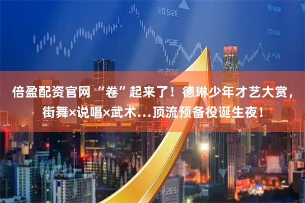 倍盈配资官网 “卷”起来了！德琳少年才艺大赏，街舞×说唱×武术…顶流预备役诞生夜！