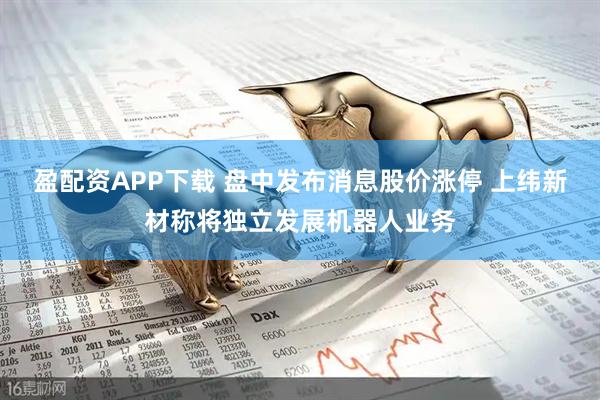 盈配资APP下载 盘中发布消息股价涨停 上纬新材称将独立发展机器人业务