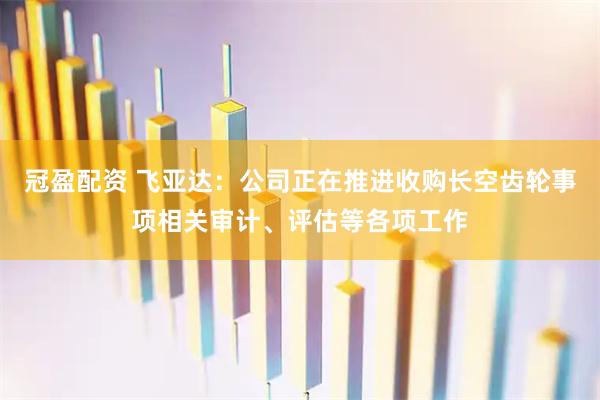 冠盈配资 飞亚达：公司正在推进收购长空齿轮事项相关审计、评估等各项工作