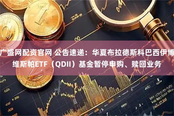 广盛网配资官网 公告速递：华夏布拉德斯科巴西伊博维斯帕ETF（QDII）基金暂停申购、赎回业务