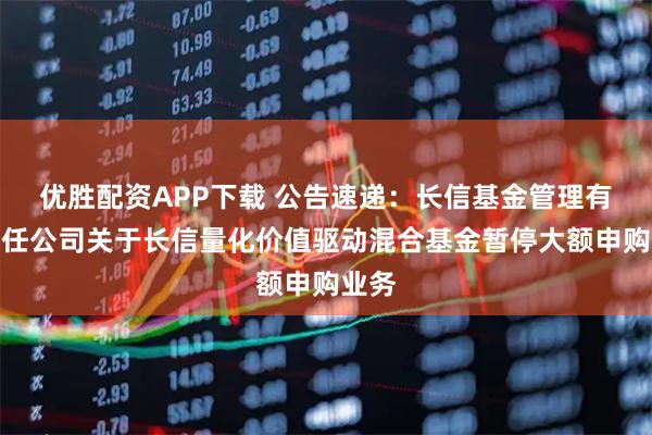 优胜配资APP下载 公告速递：长信基金管理有限责任公司关于长信量化价值驱动混合基金暂停大额申购业务