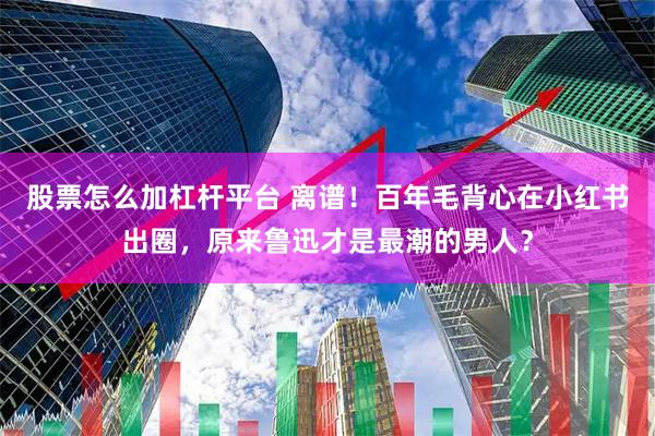 股票怎么加杠杆平台 离谱！百年毛背心在小红书出圈，原来鲁迅才是最潮的男人？