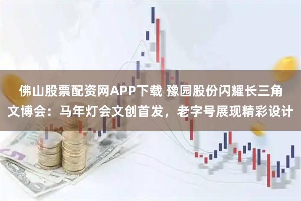 佛山股票配资网APP下载 豫园股份闪耀长三角文博会：马年灯会文创首发，老字号展现精彩设计