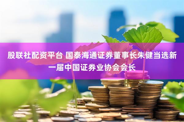 股联社配资平台 国泰海通证券董事长朱健当选新一届中国证券业协会会长