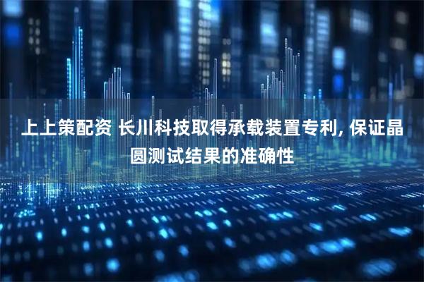 上上策配资 长川科技取得承载装置专利, 保证晶圆测试结果的准确性
