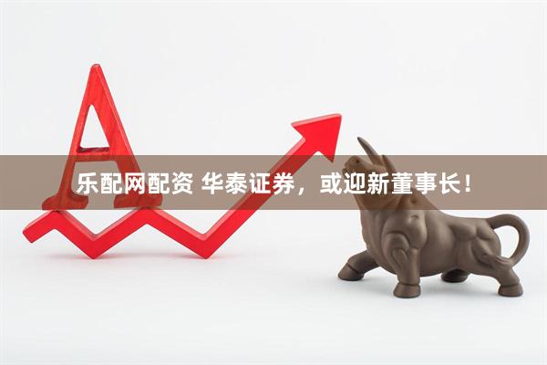 乐配网配资 华泰证券，或迎新董事长！