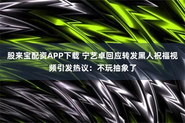 股来宝配资APP下载 宁艺卓回应转发黑人祝福视频引发热议：不玩抽象了
