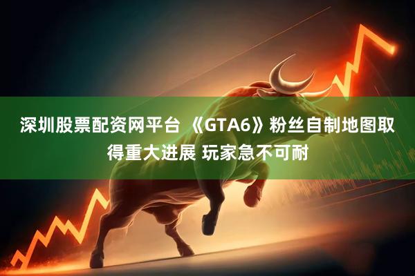 深圳股票配资网平台 《GTA6》粉丝自制地图取得重大进展 玩家急不可耐