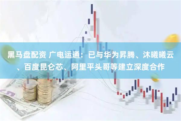黑马盘配资 广电运通：已与华为昇腾、沐曦曦云、百度昆仑芯、阿里平头哥等建立深度合作