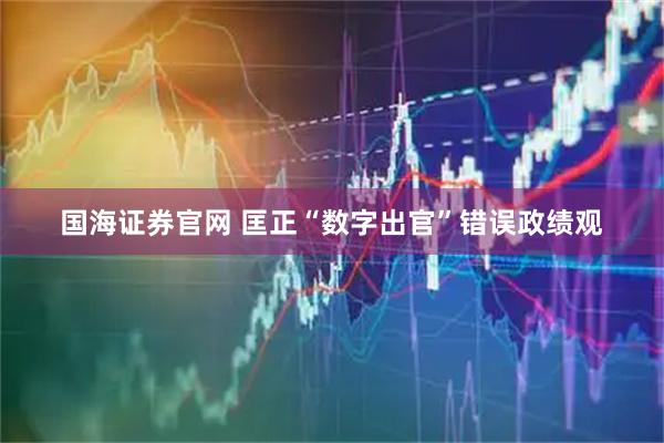 国海证券官网 匡正“数字出官”错误政绩观