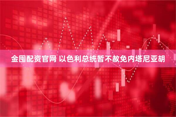 金囤配资官网 以色利总统暂不赦免内塔尼亚胡